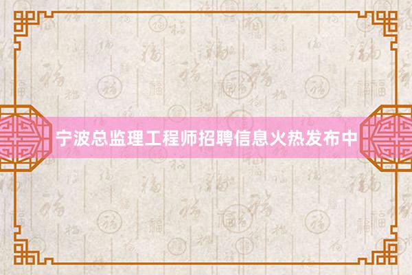 宁波总监理工程师招聘信息火热发布中
